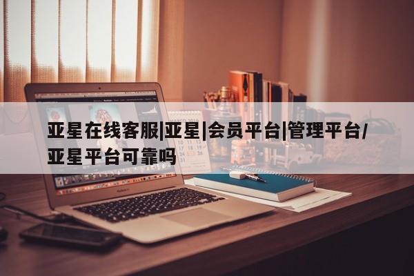 亚星会员平台 亚星官网亚星在线客服|亚星|会员平台|管理平台/亚星平台可靠吗