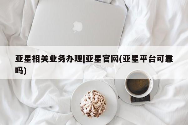 亚星会员平台 亚星官网亚星相关业务办理|亚星官网(亚星平台可靠吗)