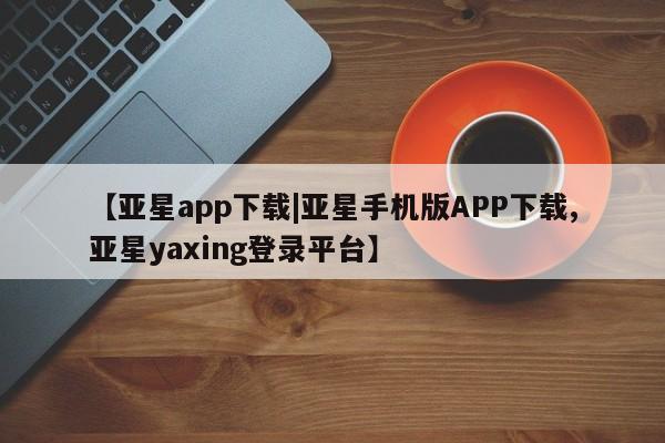 亚星会员平台 亚星官网【亚星app下载|亚星手机版APP下载,亚星yaxing登录平台】