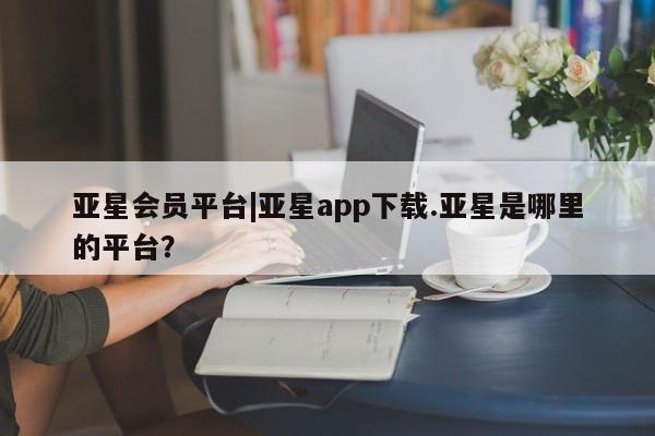 亚星会员平台 亚星官网亚星会员平台|亚星app下载.亚星是哪里的平台？