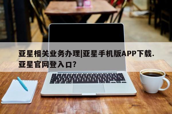 亚星会员平台 亚星官网亚星相关业务办理|亚星手机版APP下载.亚星官网登入口？