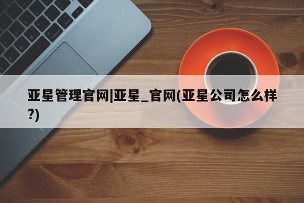 亚星会员平台 亚星官网亚星管理官网|亚星_官网(亚星公司怎么样?)