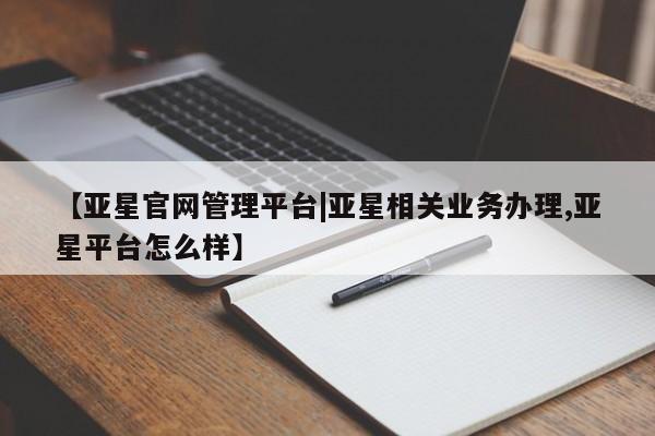 亚星会员平台 亚星官网【亚星官网管理平台|亚星相关业务办理,亚星平台怎么样】