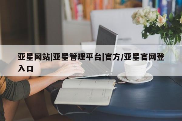 亚星会员平台 亚星官网亚星网站|亚星管理平台|官方/亚星官网登入口