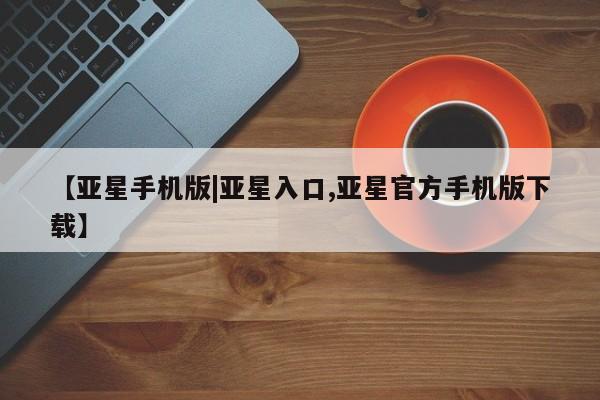 亚星会员平台 亚星官网【亚星手机版|亚星入口,亚星官方手机版下载】