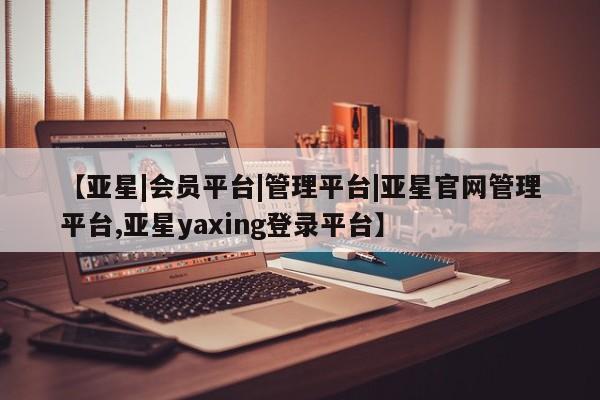 亚星会员平台 亚星官网【亚星|会员平台|管理平台|亚星官网管理平台,亚星yaxing登录平台】