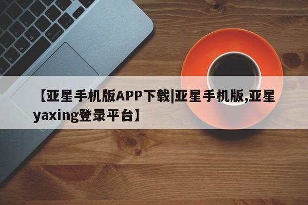 亚星会员平台 亚星官网【亚星手机版APP下载|亚星手机版,亚星yaxing登录平台】