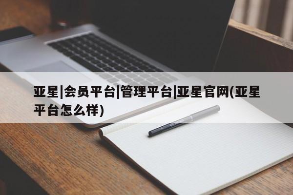 亚星会员平台 亚星官网亚星|会员平台|管理平台|亚星官网(亚星平台怎么样)