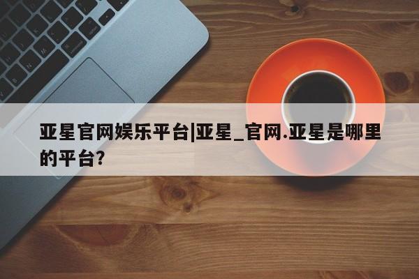 亚星会员平台 亚星官网亚星官网娱乐平台|亚星_官网.亚星是哪里的平台？