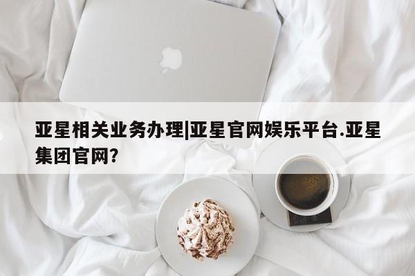 亚星会员平台 亚星官网亚星相关业务办理|亚星官网娱乐平台.亚星集团官网？