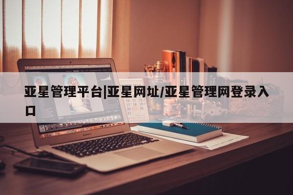 亚星会员平台 亚星官网亚星管理平台|亚星网址/亚星管理网登录入口