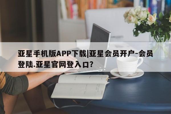 亚星会员平台 亚星官网亚星手机版APP下载|亚星会员开户-会员登陆.亚星官网登入口？