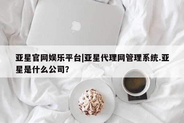 亚星会员平台 亚星官网亚星官网娱乐平台|亚星代理网管理系统.亚星是什么公司？