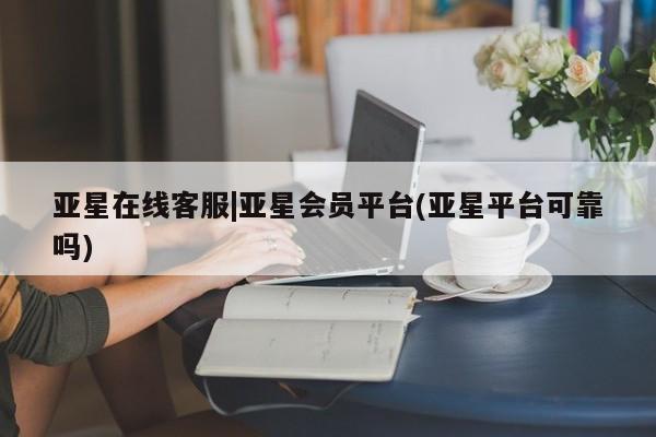 亚星会员平台 亚星官网亚星在线客服|亚星会员平台(亚星平台可靠吗)