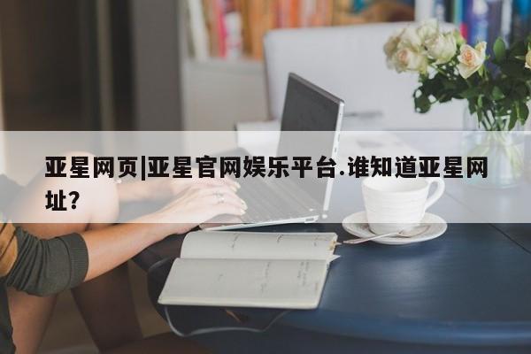 亚星会员平台 亚星官网亚星网页|亚星官网娱乐平台.谁知道亚星网址？