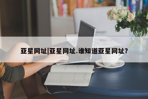 亚星会员平台 亚星官网亚星网址|亚星网址.谁知道亚星网址？