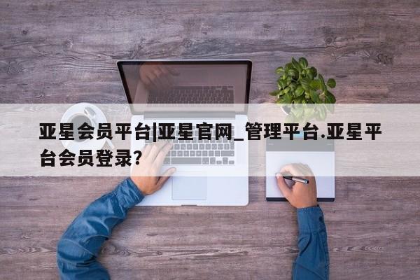 亚星会员平台 亚星官网亚星会员平台|亚星官网_管理平台.亚星平台会员登录？