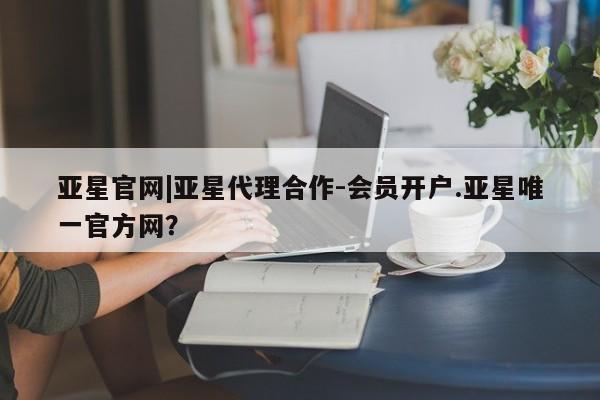 亚星会员平台 亚星官网亚星官网|亚星代理合作-会员开户.亚星唯一官方网？