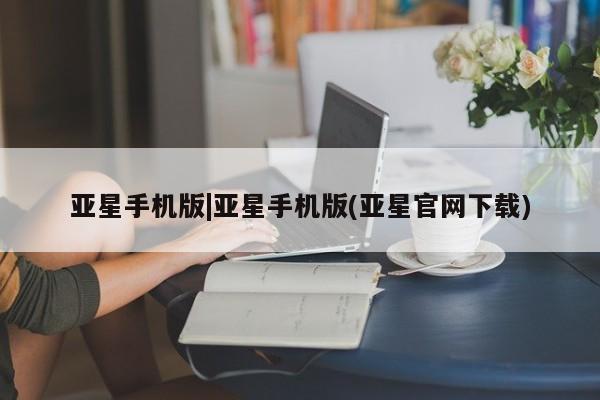 亚星会员平台 亚星官网亚星手机版|亚星手机版(亚星官网下载)