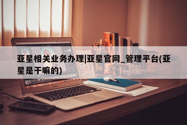 亚星会员平台 亚星官网亚星相关业务办理|亚星官网_管理平台(亚星是干嘛的)