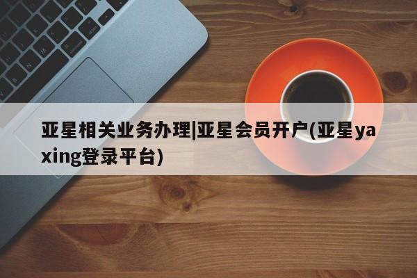 亚星会员平台 亚星官网亚星相关业务办理|亚星会员开户(亚星yaxing登录平台)