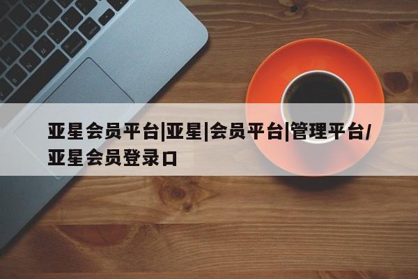 亚星会员平台 亚星官网亚星会员平台|亚星|会员平台|管理平台/亚星会员登录口