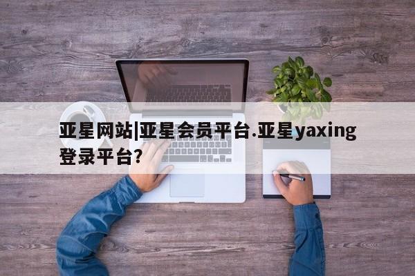亚星会员平台 亚星官网亚星网站|亚星会员平台.亚星yaxing登录平台？