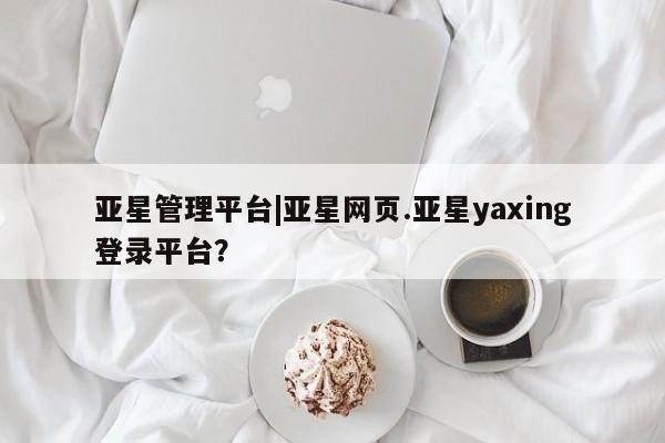 亚星会员平台 亚星官网亚星管理平台|亚星网页.亚星yaxing登录平台？