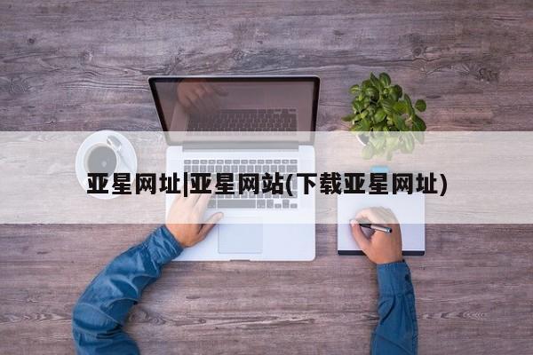 亚星会员平台 亚星官网亚星网址|亚星网站(下载亚星网址)