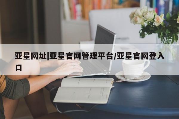亚星会员平台 亚星官网亚星网址|亚星官网管理平台/亚星官网登入口