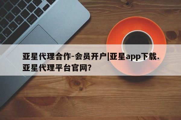 亚星会员平台 亚星官网亚星代理合作-会员开户|亚星app下载.亚星代理平台官网？